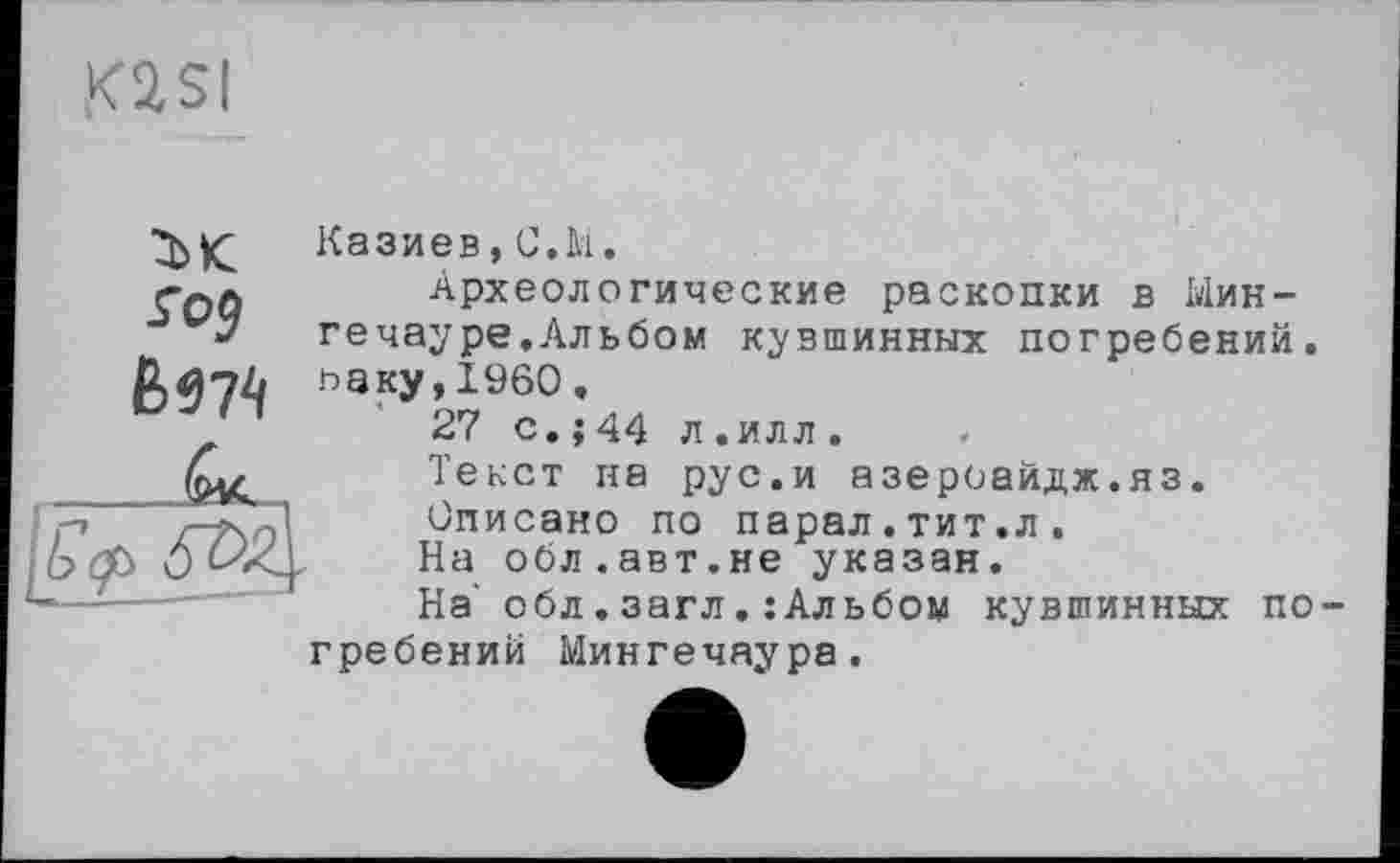 ﻿K2SI
1К.
Ь 97^
Казиев,C.M.
Археологические раскопки в Мин-гечауре.Альбом кувшинных погребений. ьаку,1960.
27 с.;44 л.илл.
Текст на рус.и азероайдж.яз.
Описано по парал.тит.л.
На обл.авт.не указан.
На' обл.загл.:Альбом кувшинных по-
гребений Мингечаура.